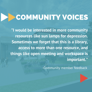 Community Voices: “I would be interested in more community resources like sun lamps for depression. Sometimes we forget that this is a library, access to more than one resource, and things like open meeting and workspace is important.” Feedback from Hayden Heights community member